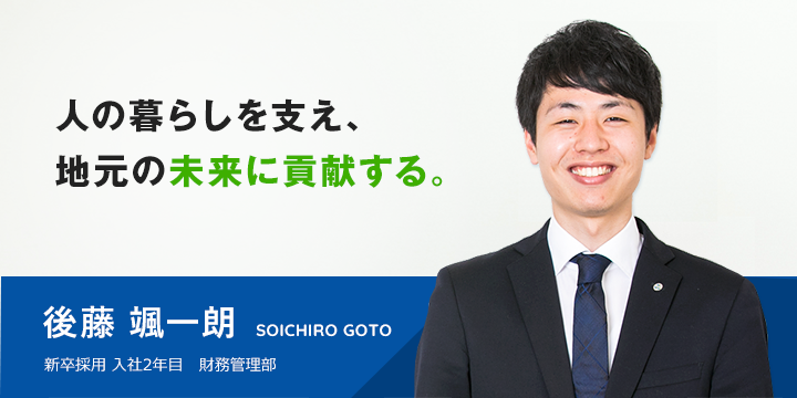 人の暮らしを支え、地元の未来に貢献する。 後藤 颯一朗 新卒採用 入社1年目 財務管理部