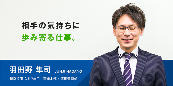 相手の気持ちに 歩み寄る仕事。 羽田野 隼司 新卒採用 入社7年目 >事業本部 / 債権管理部