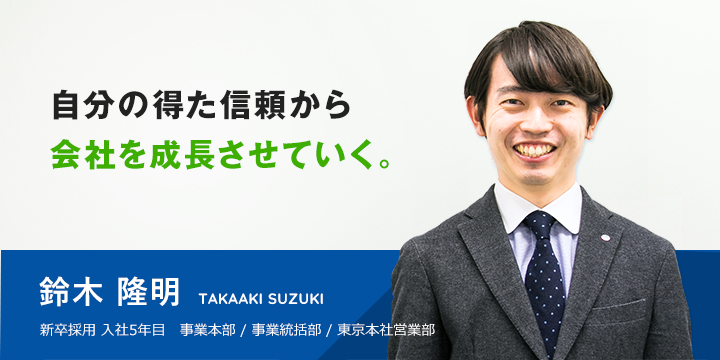 自分の得た信頼から会社を成長させていく。鈴木 隆明 新卒採用 入社3年目 事業本部 / 事業統括部 / 東京本社営業部